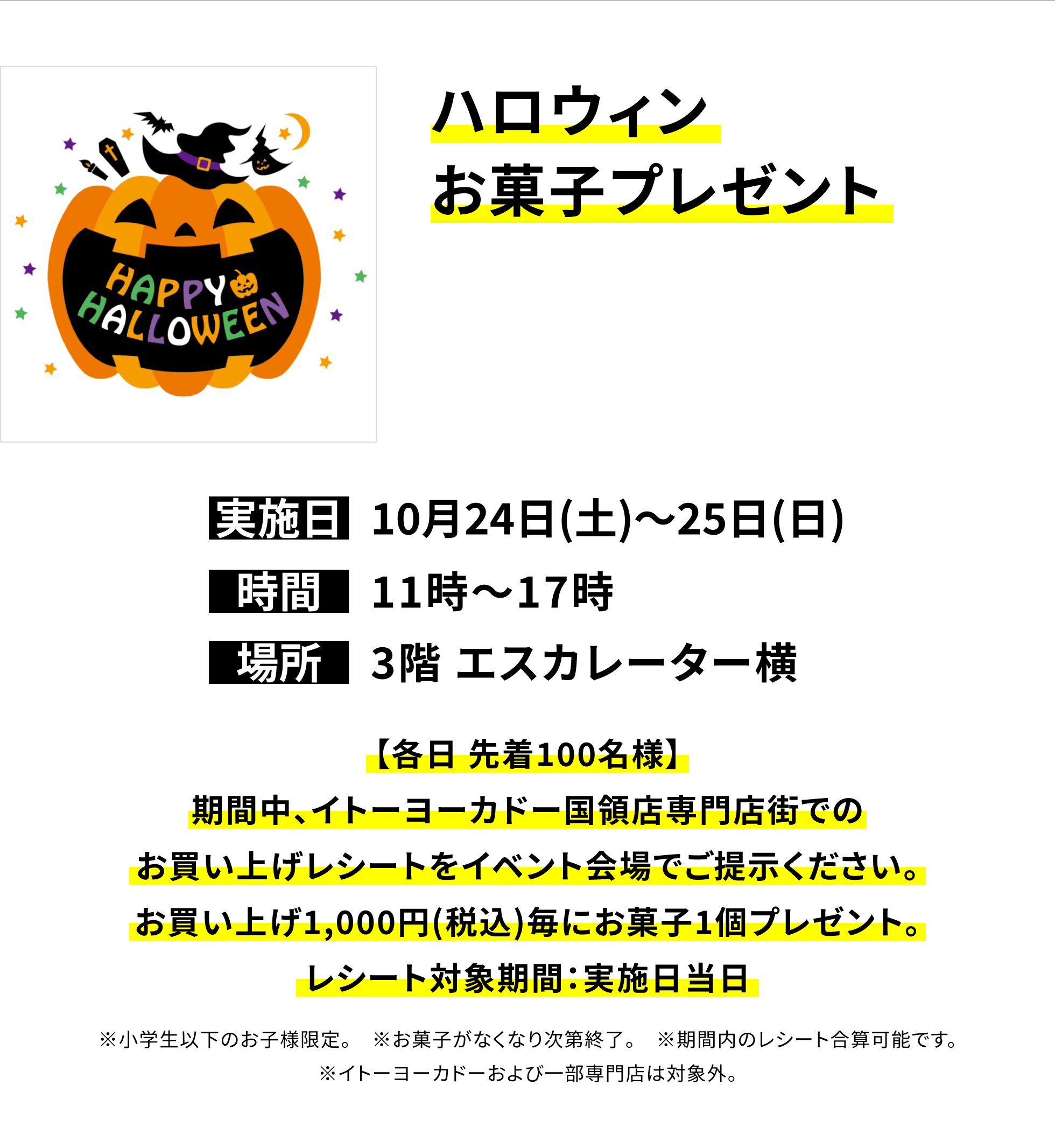 【国領店からのお知らせ】ハロウィンお菓子プレゼント、実施日:10月24日(土)〜25日(日)、時間:11時〜17時、場所:3階 エスカレーター横、【各日 先着100名様】期間中、イトーヨーカドー国領店専門店街でのお買い上げレシートをイベント会場でご提示ください。お買い上げ1,000円(税込)毎にお菓子1個プレゼント。レシート対象期間:実施日当日※小学生以下のお子様限定。※お菓子がなくなり次第終了。※期間内のレシート合算可能です。※イトーヨーカドーおよび一部専門店は対象外。