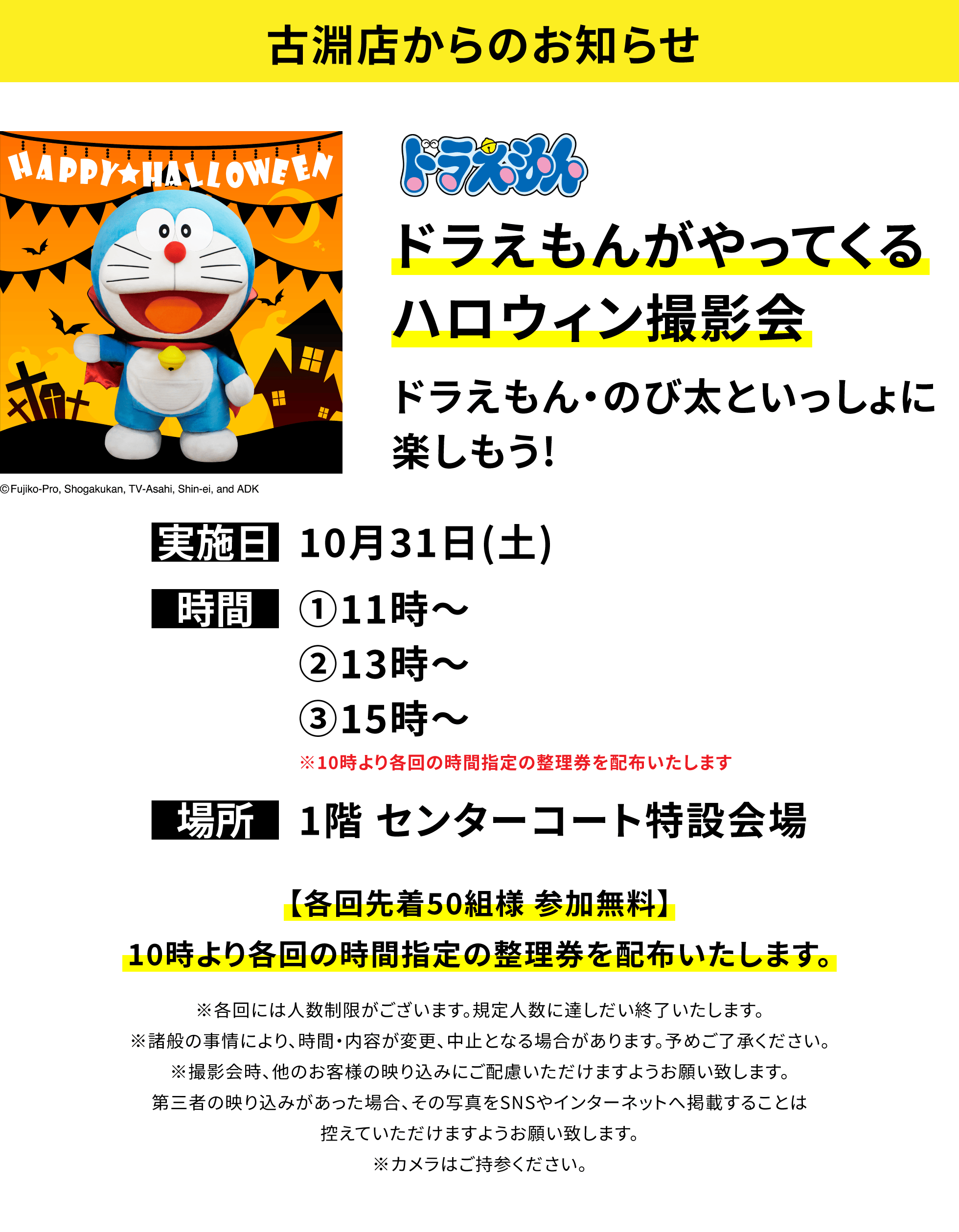 【古淵店からのお知らせ】ドラえもんがやってくるハロウィン撮影会ドラえもん・のび太といっしょに楽しもう!、実施日:10月31日(土)、時間:①11時〜②13時〜③15時〜※10時より各回の時間指定の整理券を配布いたします、場所:1階 センターコート特設会場、【各回先着50組様 参加無料】10時より各回の時間指定の整理券を配布いたします。※各回には人数制限がございます。規定人数に達しだい終了いたします。※諸般の事情により、時間・内容が変更、中止となる場合があります。予めご了承ください。※撮影会時、他のお客様の映り込みにご配慮いただけますようお願い致します。第三者の映り込みがあった場合、その写真をSNSやインターネットへ掲載することは控えていただけますようお願い致します。※カメラはご持参ください。