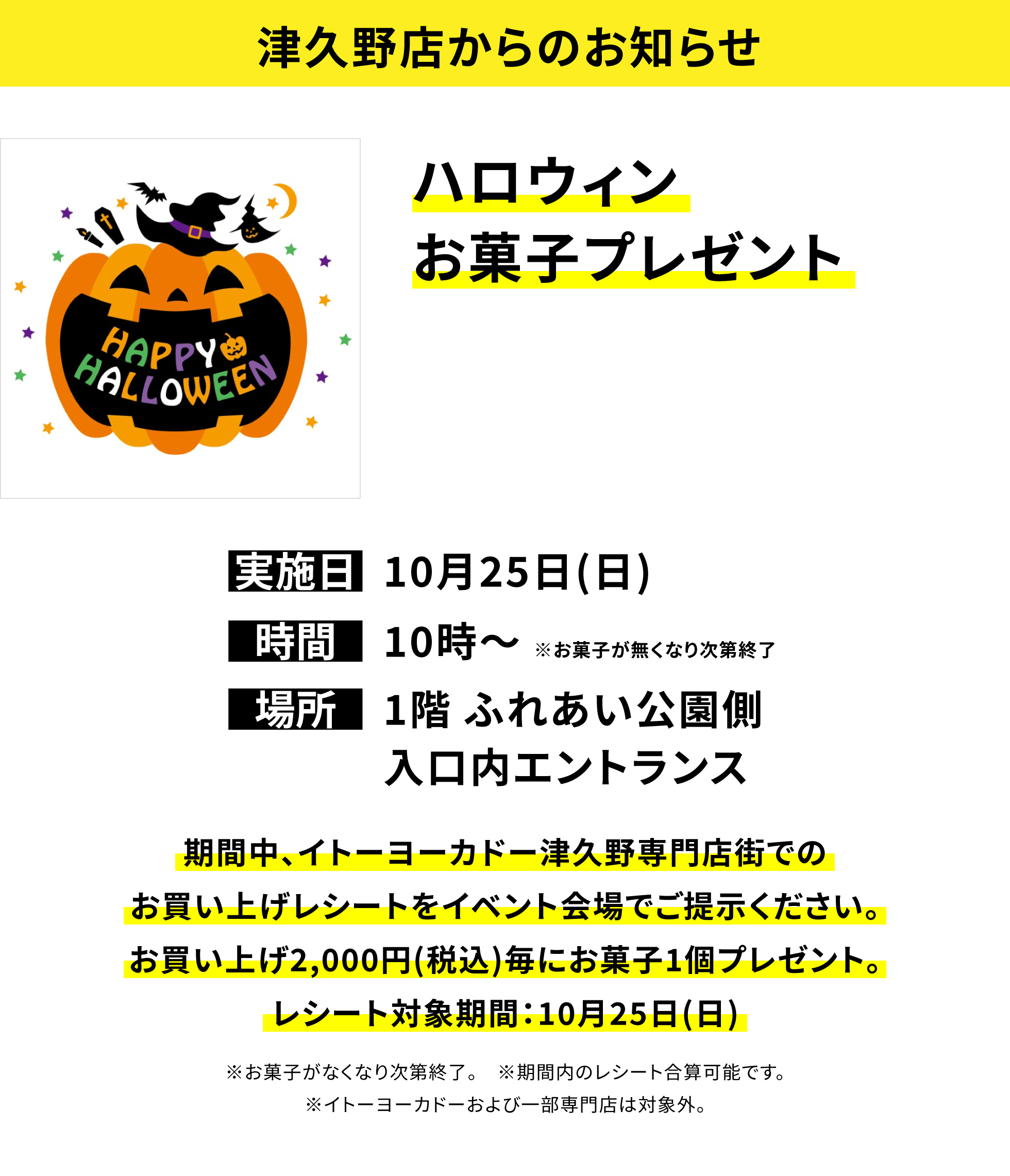 【津久野店からのお知らせ】ハロウィンお菓子プレゼント、実施日:10月25日(日)、時間:10時〜※お菓子が無くなり次第終了、場所:1階 ふれあい公園側入口内エントランス、期間中、イトーヨーカドー津久野専門店街でのお買い上げレシートをイベント会場でご提示ください。お買い上げ2,000円(税込)毎にお菓子1個プレゼント。レシート対象期間:10月25日(日)※お菓子がなくなり次第終了。※期間内のレシート合算可能です。※イトーヨーカドーおよび一部専門店は対象外。