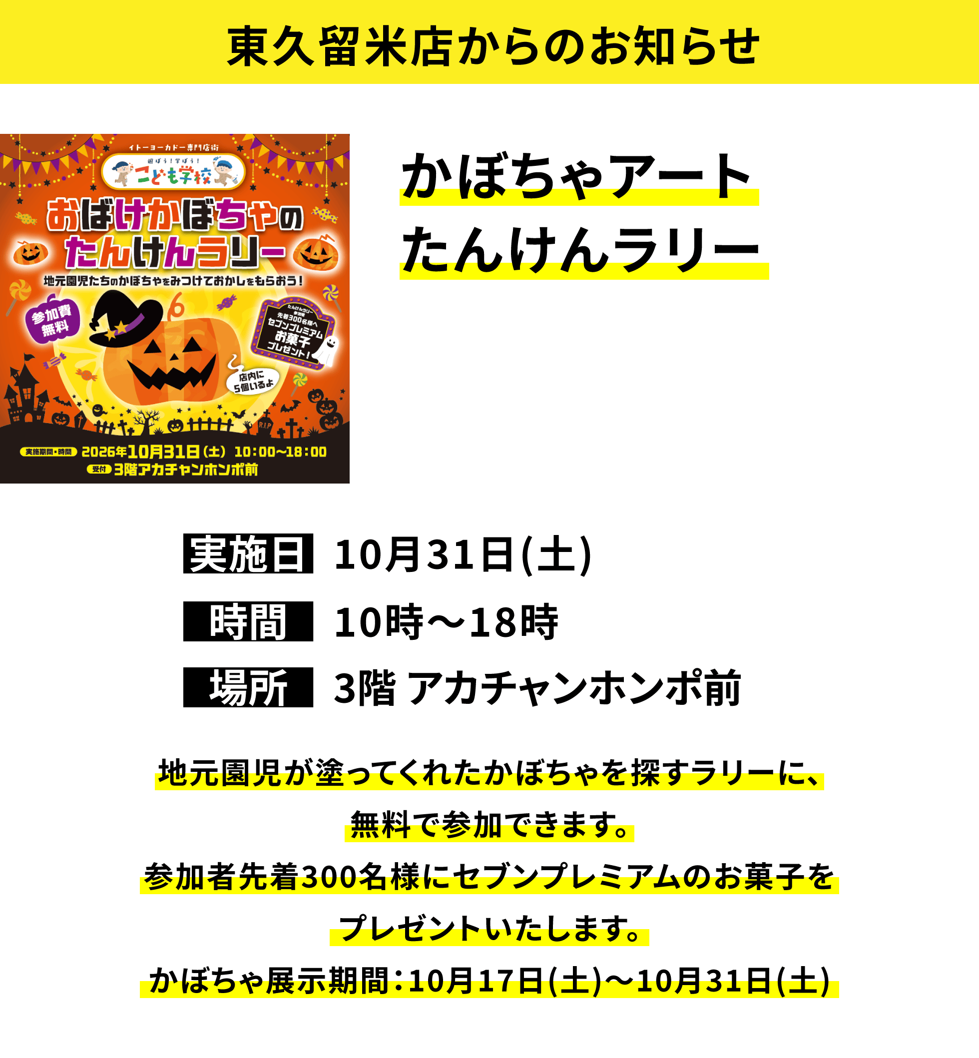 【東久留米店からのお知らせ】かぼちゃアートたんけんラリー、実施日:10月31日(土)、時間:10時〜18時、場所:3階 アカチャンホンポ前、地元園児が塗ってくれたかぼちゃを探すラリーに、無料で参加できます。参加者先着300名様にセブンプレミアムのお菓子をプレゼントいたします。かぼちゃ展示期間:10月17日(土)〜10月31日(土)