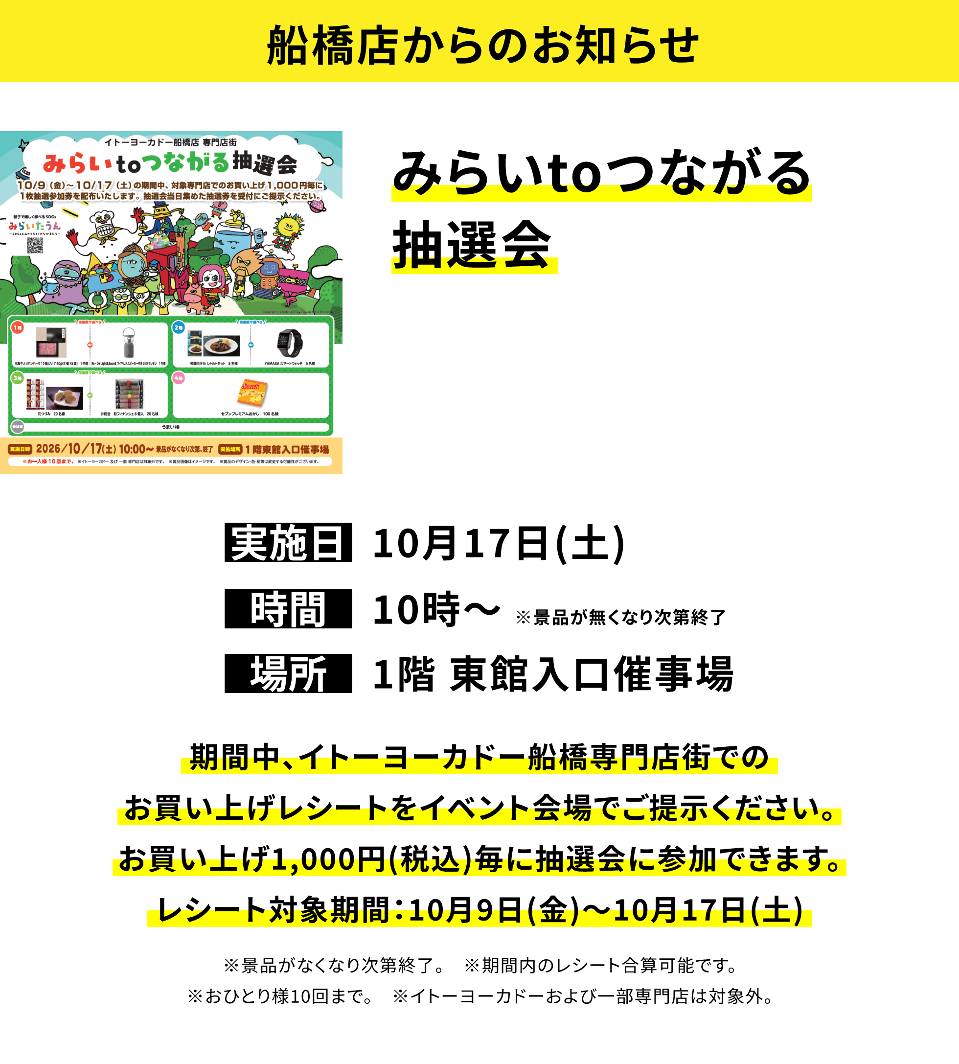 【船橋店からのお知らせ】みらいtoつながる抽選会、実施日:10月17日(土)、時間:10時〜※景品が無くなり次第終了 、場所:1階 東館入口催事場、期間中、イトーヨーカドー船橋専門店街でのお買い上げレシートをイベント会場でご提示ください。お買い上げ1,000円(税込)毎に抽選会に参加できます。レシート対象期間:10月9日(金)〜10月17日(土)※景品がなくなり次第終了。※期間内のレシート合算可能です。※おひとり様10回まで。※イトーヨーカドーおよび一部専門店は対象外。