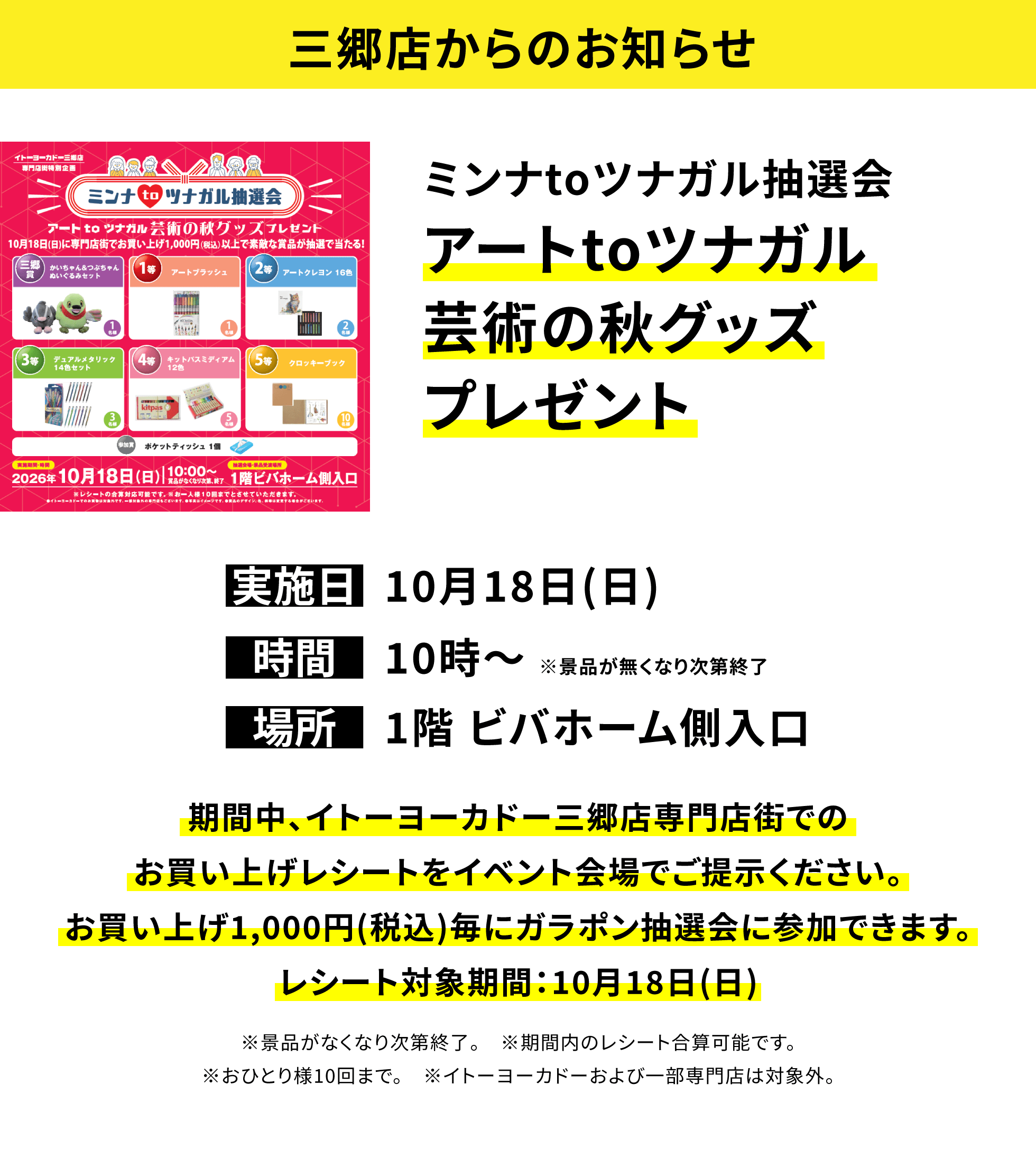 【三郷店からのお知らせ】ミンナtoツナガル抽選会アートtoツナガル芸術の秋グッズプレゼント、実施日:10月18日(日)、時間:10時〜※景品が無くなり次第終了、場所:1階 ビバホーム側入口、期間中、イトーヨーカドー三郷店専門店街でのお買い上げレシートをイベント会場でご提示ください。お買い上げ1,000円(税込)毎にガラポン抽選会に参加できます。レシート対象期間:10月18日(日)※景品がなくなり次第終了。※期間内のレシート合算可能です。※おひとり様10回まで。※イトーヨーカドーおよび一部専門店は対象外。