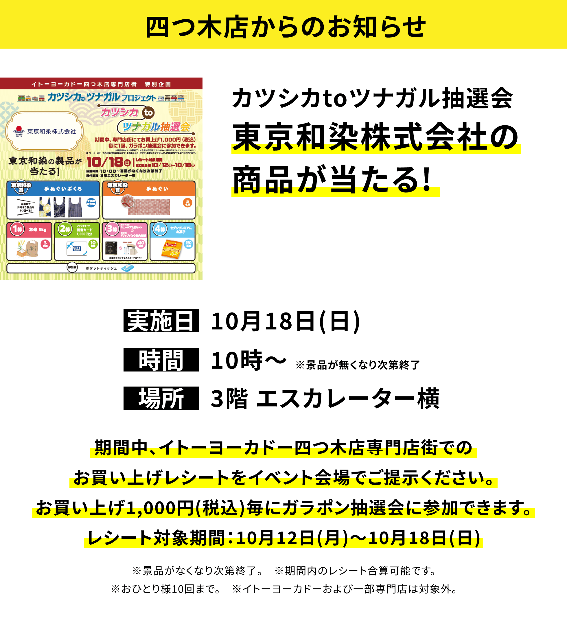 【四つ木店からのお知らせ】カツシカtoツナガル抽選会東京和染株式会社の商品が当たる!、実施日:10月18日(日)、時間:10時〜※景品が無くなり次第終了、場所:3階 エスカレーター横、期間中、イトーヨーカドー四つ木店専門店街でのお買い上げレシートをイベント会場でご提示ください。お買い上げ1,000円(税込)毎にガラポン抽選会に参加できます。レシート対象期間:10月12日(月)〜10月18日(日)※景品がなくなり次第終了。※期間内のレシート合算可能です。※おひとり様10回まで。※イトーヨーカドーおよび一部専門店は対象外。