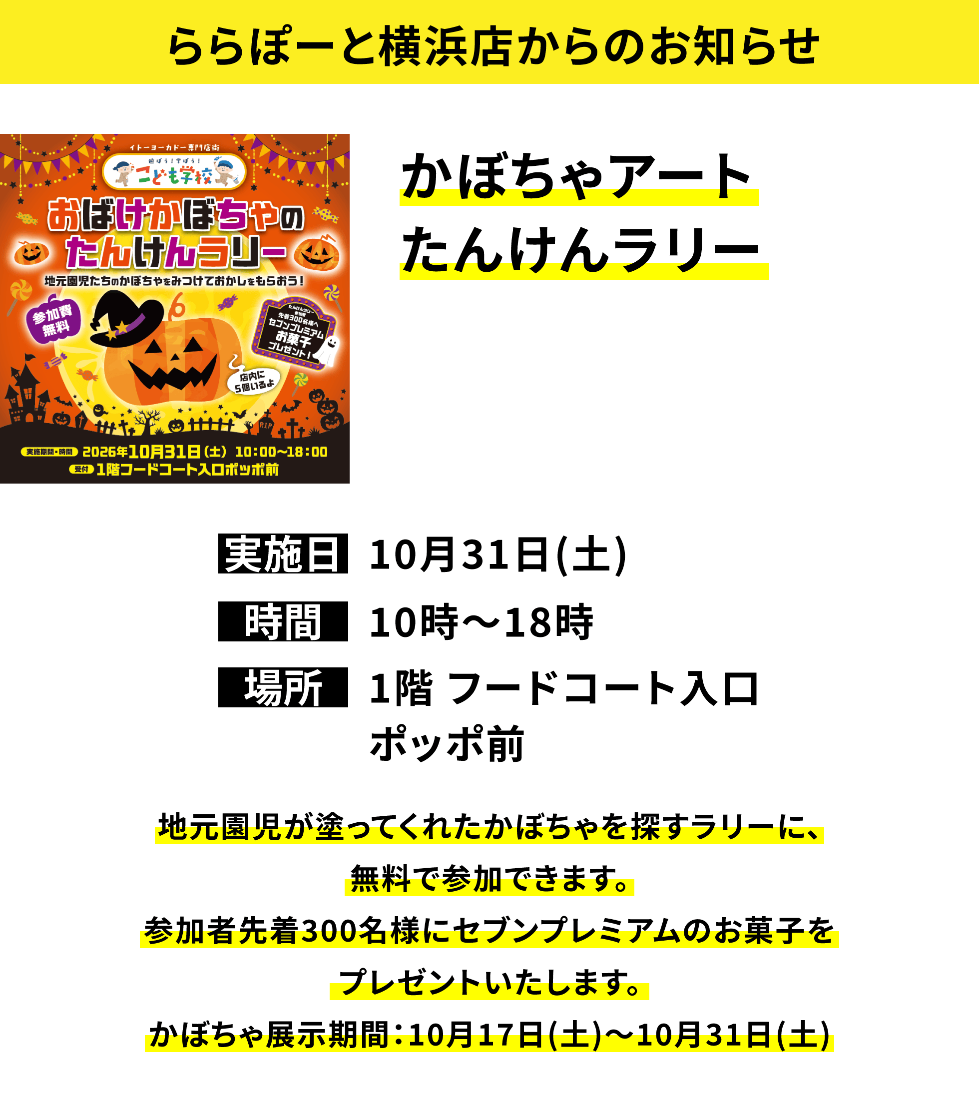 【ららぽーと横浜店からのお知らせ】かぼちゃアートたんけんラリー、実施日:10月31日(土)、時間:10時〜18時、場所:1階 フードコート入口ポッポ前、地元園児が塗ってくれたかぼちゃを探すラリーに、無料で参加できます。参加者先着300名様にセブンプレミアムのお菓子をプレゼントいたします。かぼちゃ展示期間:10月17日(土)〜10月31日(土)