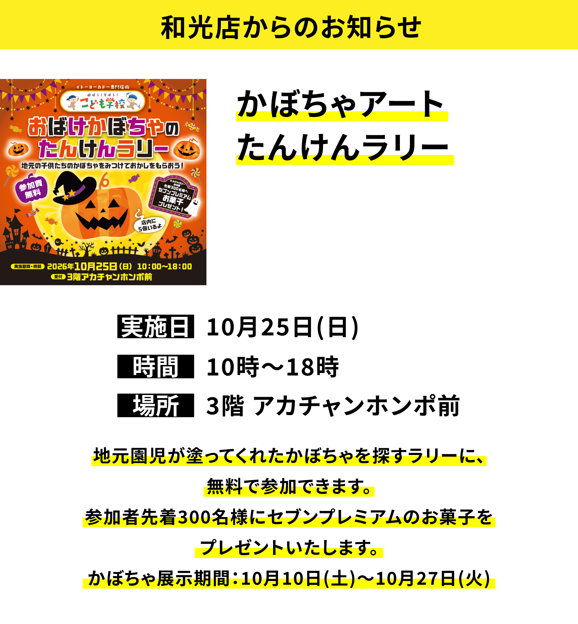 【和光店からのお知らせ】かぼちゃアートたんけんラリー、実施日:10月25日(日)、時間:10時〜18時、場所:3階 アカチャンホンポ前、地元園児が塗ってくれたかぼちゃを探すラリーに、無料で参加できます。参加者先着300名様にセブンプレミアムのお菓子をプレゼントいたします。かぼちゃ展示期間:10月10日(土)〜10月27日(火)